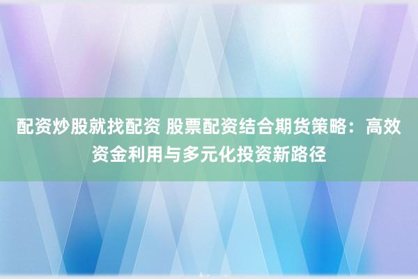 配资炒股就找配资 股票配资结合期货策略：高效资金利用与多元化投资新路径