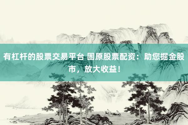 有杠杆的股票交易平台 固原股票配资：助您掘金股市，放大收益！