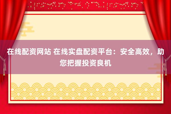 在线配资网站 在线实盘配资平台：安全高效，助您把握投资良机