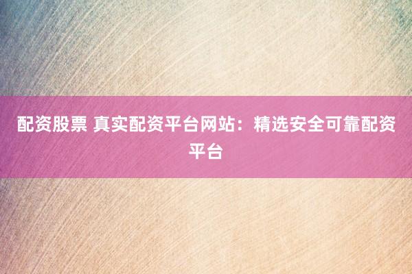 配资股票 真实配资平台网站：精选安全可靠配资平台