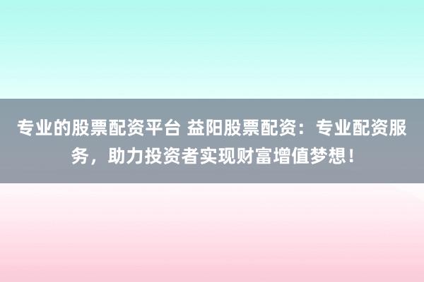 专业的股票配资平台 益阳股票配资：专业配资服务，助力投资者实现财富增值梦想！