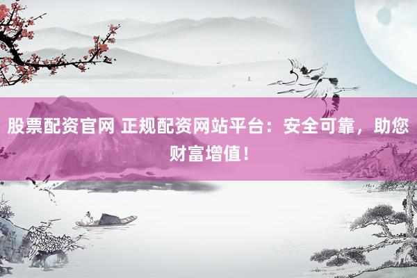 股票配资官网 正规配资网站平台：安全可靠，助您财富增值！