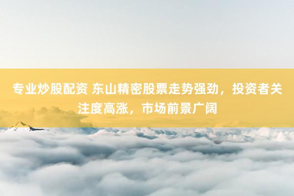 专业炒股配资 东山精密股票走势强劲，投资者关注度高涨，市场前景广阔