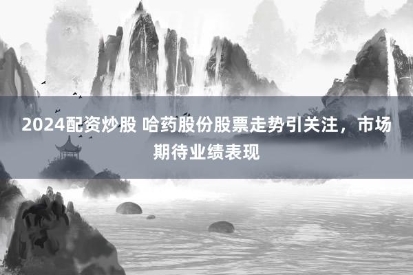 2024配资炒股 哈药股份股票走势引关注，市场期待业绩表现