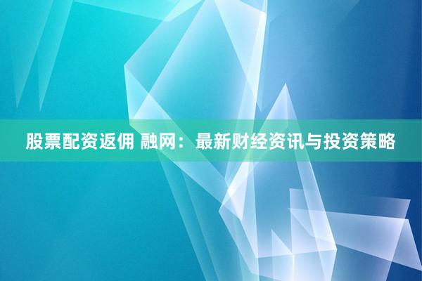 股票配资返佣 融网：最新财经资讯与投资策略