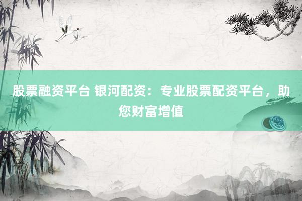 股票融资平台 银河配资：专业股票配资平台，助您财富增值