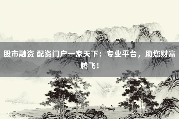 股市融资 配资门户一家天下：专业平台，助您财富腾飞！