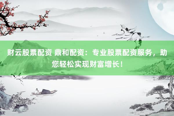 财云股票配资 鼎和配资：专业股票配资服务，助您轻松实现财富增长！