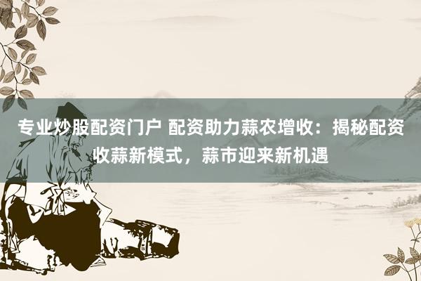 专业炒股配资门户 配资助力蒜农增收：揭秘配资收蒜新模式，蒜市迎来新机遇