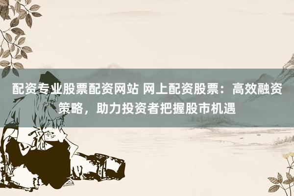 配资专业股票配资网站 网上配资股票：高效融资策略，助力投资者把握股市机遇