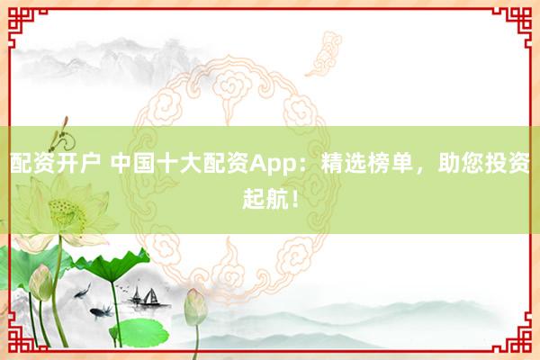 配资开户 中国十大配资App：精选榜单，助您投资起航！