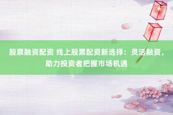 股票融资配资 线上股票配资新选择：灵活融资，助力投资者把握市场机遇