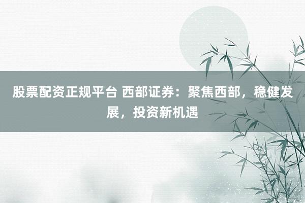 股票配资正规平台 西部证券：聚焦西部，稳健发展，投资新机遇