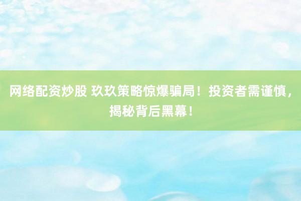 网络配资炒股 玖玖策略惊爆骗局！投资者需谨慎，揭秘背后黑幕！