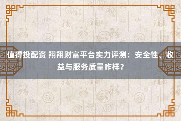 值得投配资 翔翔财富平台实力评测：安全性、收益与服务质量咋样？