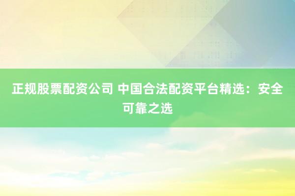 正规股票配资公司 中国合法配资平台精选：安全可靠之选