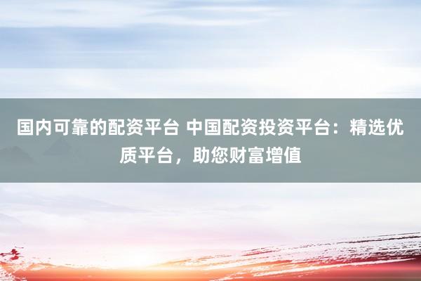 国内可靠的配资平台 中国配资投资平台：精选优质平台，助您财富增值