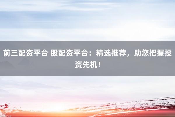 前三配资平台 股配资平台：精选推荐，助您把握投资先机！