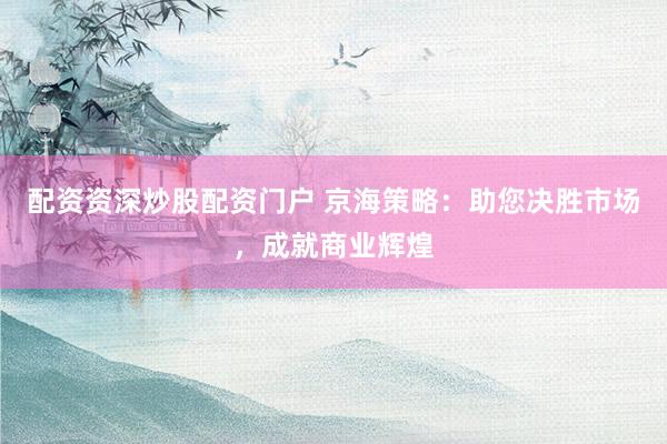 配资资深炒股配资门户 京海策略：助您决胜市场，成就商业辉煌