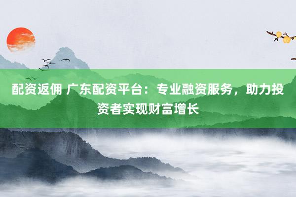 配资返佣 广东配资平台：专业融资服务，助力投资者实现财富增长