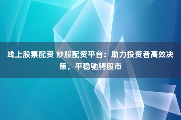 线上股票配资 炒股配资平台：助力投资者高效决策，平稳驰骋股市