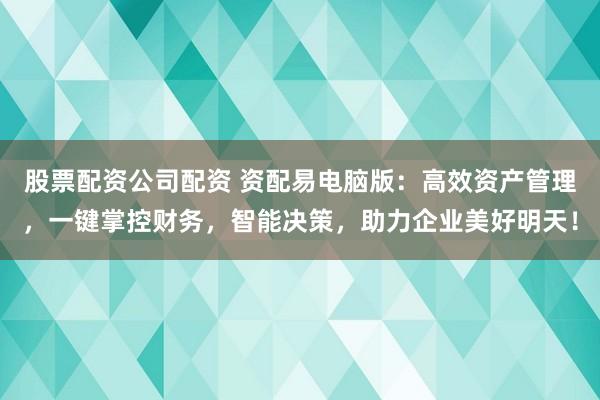 股票配资公司配资 资配易电脑版：高效资产管理，一键掌控财务，智能决策，助力企业美好明天！