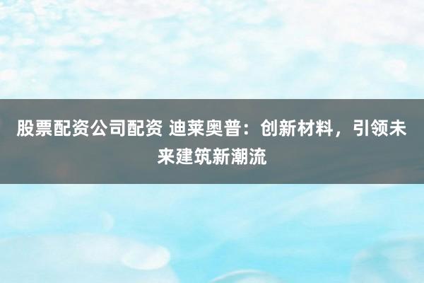 股票配资公司配资 迪莱奥普：创新材料，引领未来建筑新潮流