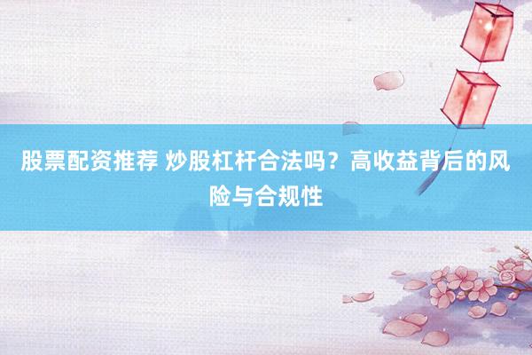 股票配资推荐 炒股杠杆合法吗？高收益背后的风险与合规性