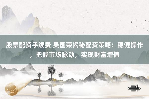 股票配资手续费 吴国荣揭秘配资策略：稳健操作，把握市场脉动，实现财富增值