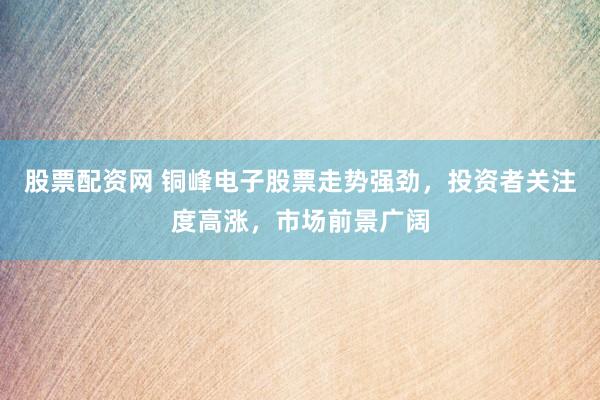 股票配资网 铜峰电子股票走势强劲，投资者关注度高涨，市场前景广阔