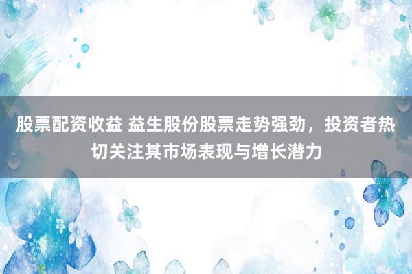股票配资收益 益生股份股票走势强劲，投资者热切关注其市场表现与增长潜力