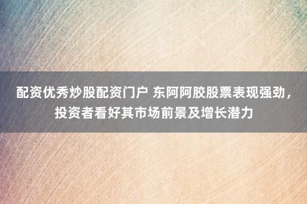 配资优秀炒股配资门户 东阿阿胶股票表现强劲，投资者看好其市场前景及增长潜力