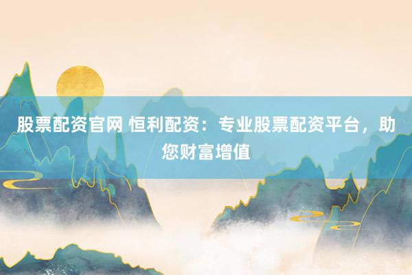 股票配资官网 恒利配资：专业股票配资平台，助您财富增值