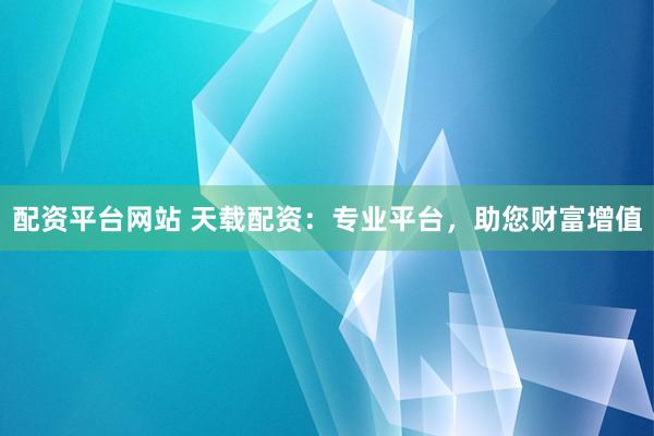 配资平台网站 天载配资：专业平台，助您财富增值