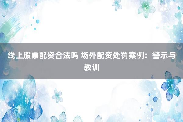 线上股票配资合法吗 场外配资处罚案例：警示与教训