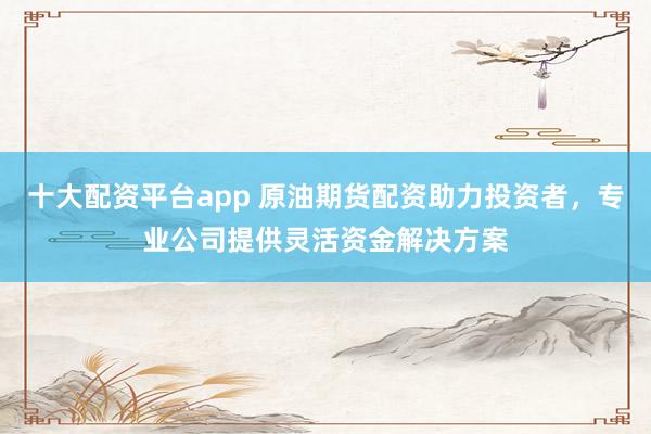 十大配资平台app 原油期货配资助力投资者，专业公司提供灵活资金解决方案