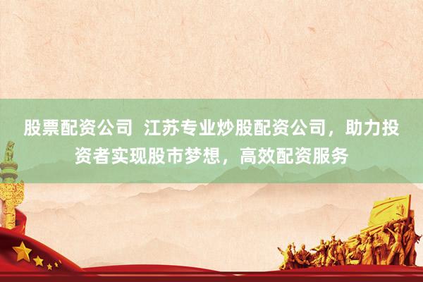 股票配资公司  江苏专业炒股配资公司，助力投资者实现股市梦想，高效配资服务