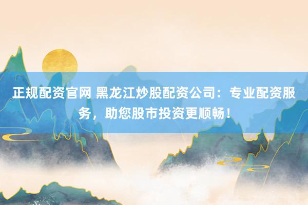 正规配资官网 黑龙江炒股配资公司：专业配资服务，助您股市投资更顺畅！
