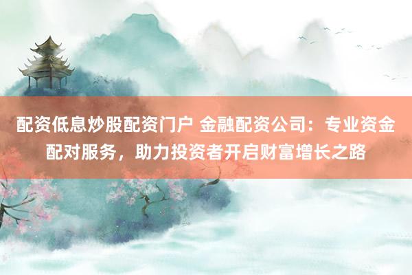 配资低息炒股配资门户 金融配资公司：专业资金配对服务，助力投资者开启财富增长之路