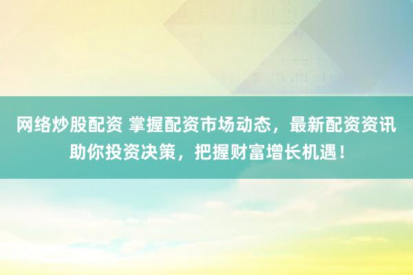 网络炒股配资 掌握配资市场动态，最新配资资讯助你投资决策，把握财富增长机遇！