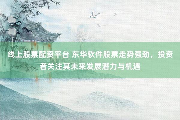 线上股票配资平台 东华软件股票走势强劲，投资者关注其未来发展潜力与机遇