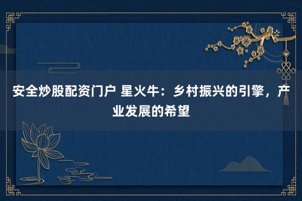 安全炒股配资门户 星火牛：乡村振兴的引擎，产业发展的希望