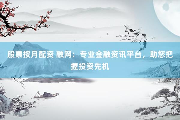 股票按月配资 融网：专业金融资讯平台，助您把握投资先机