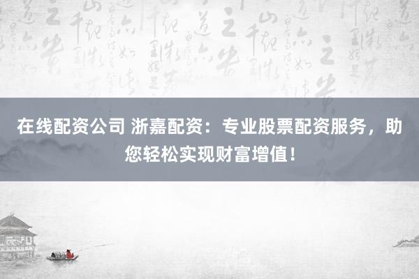 在线配资公司 浙嘉配资：专业股票配资服务，助您轻松实现财富增值！