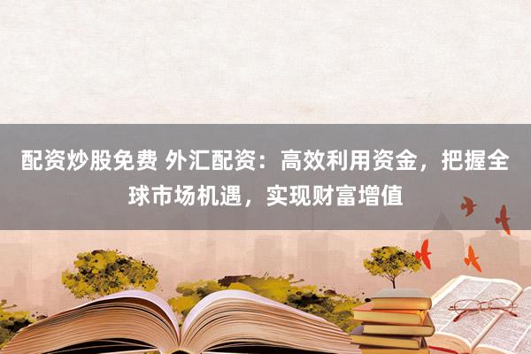 配资炒股免费 外汇配资：高效利用资金，把握全球市场机遇，实现财富增值