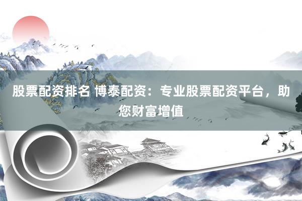股票配资排名 博泰配资：专业股票配资平台，助您财富增值