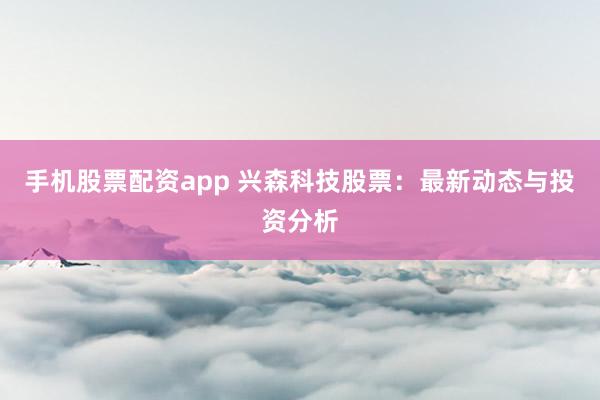 手机股票配资app 兴森科技股票：最新动态与投资分析