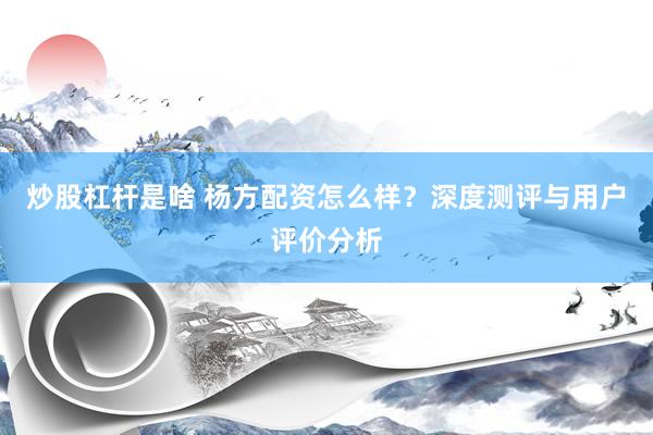 炒股杠杆是啥 杨方配资怎么样？深度测评与用户评价分析