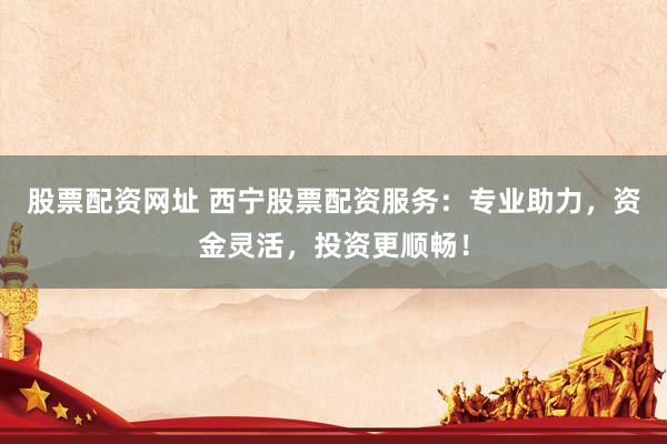 股票配资网址 西宁股票配资服务：专业助力，资金灵活，投资更顺畅！