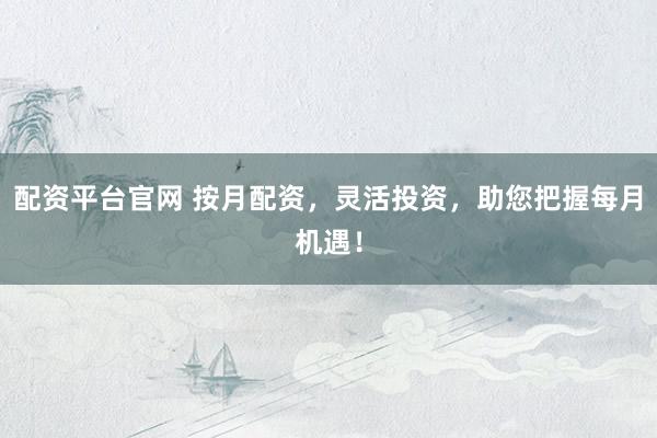 配资平台官网 按月配资，灵活投资，助您把握每月机遇！